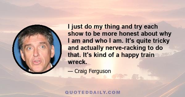 I just do my thing and try each show to be more honest about why I am and who I am. It's quite tricky and actually nerve-racking to do that. It's kind of a happy train wreck.