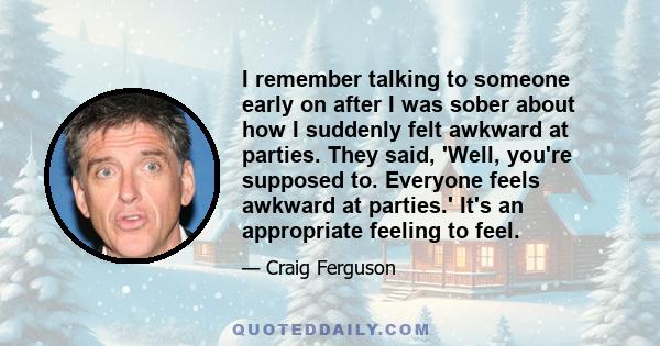 I remember talking to someone early on after I was sober about how I suddenly felt awkward at parties. They said, 'Well, you're supposed to. Everyone feels awkward at parties.' It's an appropriate feeling to feel.