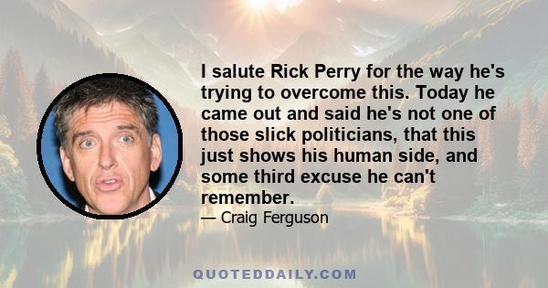 I salute Rick Perry for the way he's trying to overcome this. Today he came out and said he's not one of those slick politicians, that this just shows his human side, and some third excuse he can't remember.