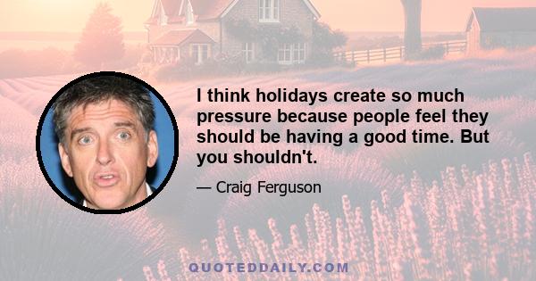 I think holidays create so much pressure because people feel they should be having a good time. But you shouldn't.