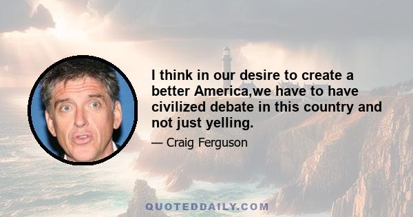 I think in our desire to create a better America,we have to have civilized debate in this country and not just yelling.