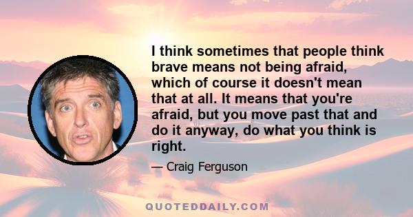 I think sometimes that people think brave means not being afraid, which of course it doesn't mean that at all. It means that you're afraid, but you move past that and do it anyway, do what you think is right.