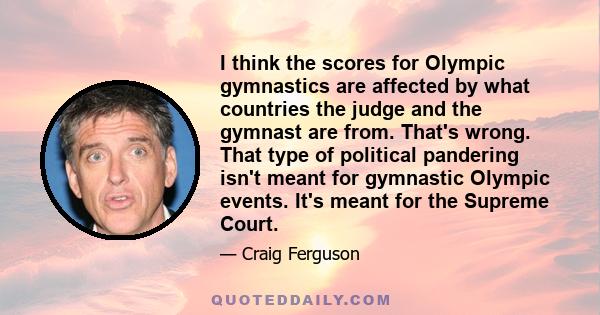 I think the scores for Olympic gymnastics are affected by what countries the judge and the gymnast are from. That's wrong. That type of political pandering isn't meant for gymnastic Olympic events. It's meant for the