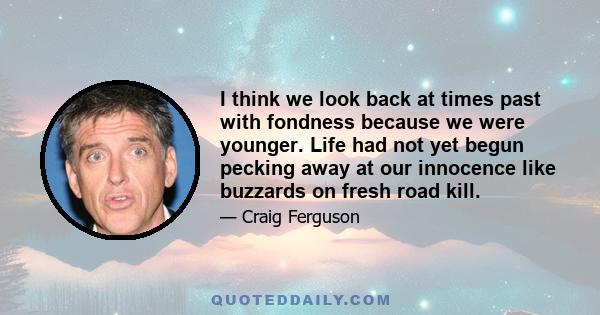 I think we look back at times past with fondness because we were younger. Life had not yet begun pecking away at our innocence like buzzards on fresh road kill.