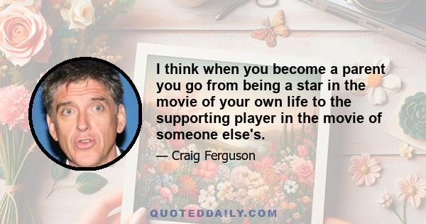 I think when you become a parent you go from being a star in the movie of your own life to the supporting player in the movie of someone else's.