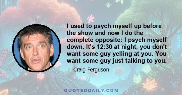 I used to psych myself up before the show and now I do the complete opposite: I psych myself down. It's 12:30 at night, you don't want some guy yelling at you. You want some guy just talking to you.