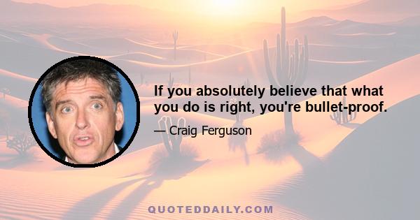 If you absolutely believe that what you do is right, you're bullet-proof.