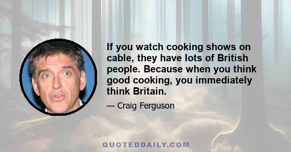 If you watch cooking shows on cable, they have lots of British people. Because when you think good cooking, you immediately think Britain.