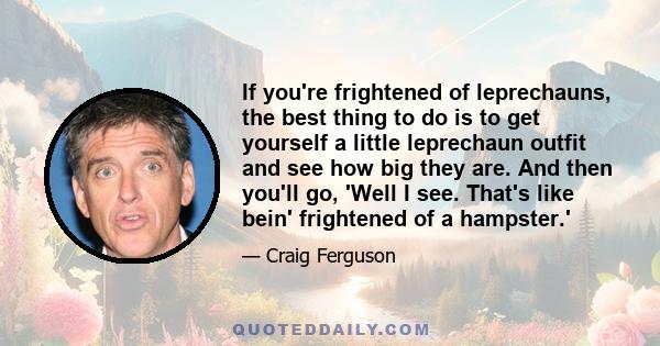 If you're frightened of leprechauns, the best thing to do is to get yourself a little leprechaun outfit and see how big they are. And then you'll go, 'Well I see. That's like bein' frightened of a hampster.'