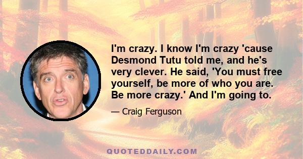 I'm crazy. I know I'm crazy 'cause Desmond Tutu told me, and he's very clever. He said, 'You must free yourself, be more of who you are. Be more crazy.' And I'm going to.