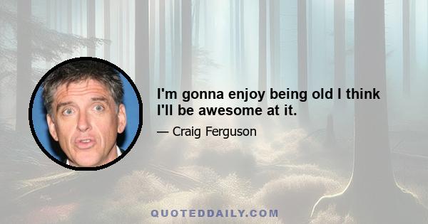 I'm gonna enjoy being old I think I'll be awesome at it.