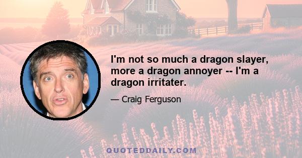 I'm not so much a dragon slayer, more a dragon annoyer -- I'm a dragon irritater.