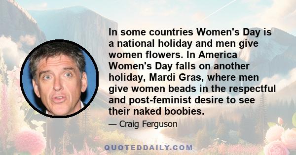 In some countries Women's Day is a national holiday and men give women flowers. In America Women's Day falls on another holiday, Mardi Gras, where men give women beads in the respectful and post-feminist desire to see