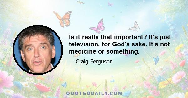 Is it really that important? It's just television, for God's sake. It's not medicine or something.