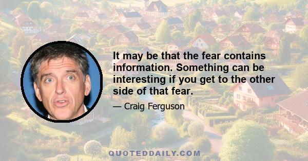 It may be that the fear contains information. Something can be interesting if you get to the other side of that fear.