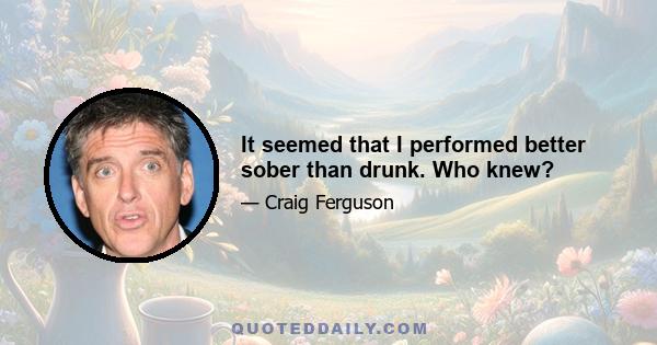 It seemed that I performed better sober than drunk. Who knew?