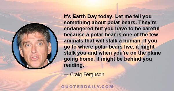 It's Earth Day today. Let me tell you something about polar bears. They're endangered but you have to be careful because a polar bear is one of the few animals that will stalk a human. If you go to where polar bears