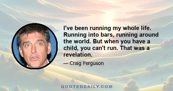 I've been running my whole life. Running into bars, running around the world. But when you have a child, you can't run. That was a revelation.