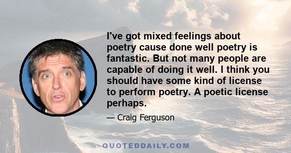 I've got mixed feelings about poetry cause done well poetry is fantastic. But not many people are capable of doing it well. I think you should have some kind of license to perform poetry. A poetic license perhaps.