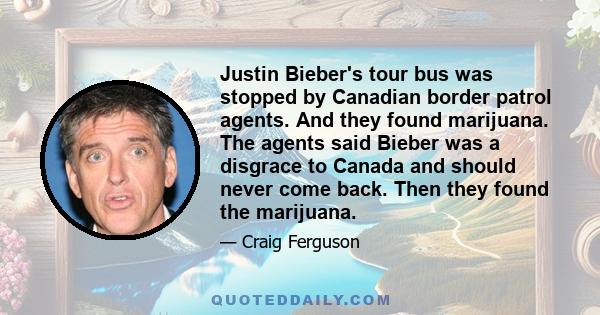 Justin Bieber's tour bus was stopped by Canadian border patrol agents. And they found marijuana. The agents said Bieber was a disgrace to Canada and should never come back. Then they found the marijuana.