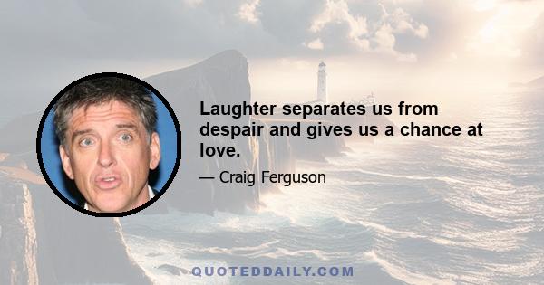 Laughter separates us from despair and gives us a chance at love.