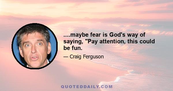 ....maybe fear is God's way of saying, Pay attention, this could be fun.