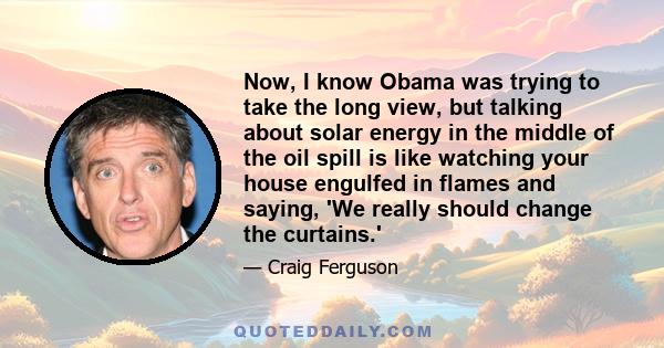 Now, I know Obama was trying to take the long view, but talking about solar energy in the middle of the oil spill is like watching your house engulfed in flames and saying, 'We really should change the curtains.'