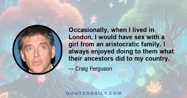 Occasionally, when I lived in London, I would have sex with a girl from an aristocratic family. I always enjoyed doing to them what their ancestors did to my country.