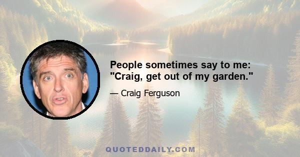 People sometimes say to me: Craig, get out of my garden.