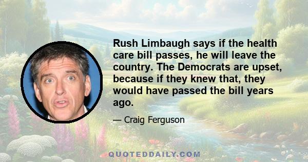 Rush Limbaugh says if the health care bill passes, he will leave the country. The Democrats are upset, because if they knew that, they would have passed the bill years ago.