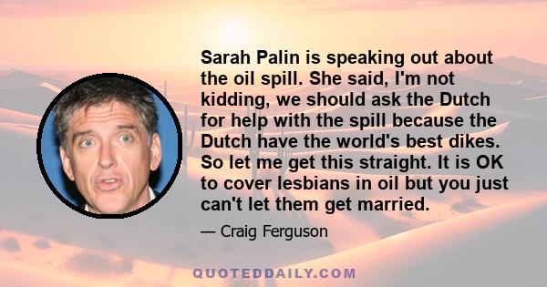 Sarah Palin is speaking out about the oil spill. She said, I'm not kidding, we should ask the Dutch for help with the spill because the Dutch have the world's best dikes. So let me get this straight. It is OK to cover