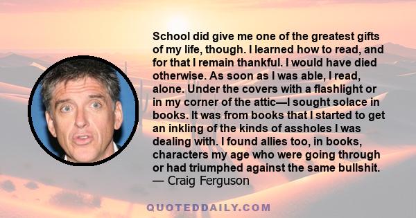 School did give me one of the greatest gifts of my life, though. I learned how to read, and for that I remain thankful. I would have died otherwise. As soon as I was able, I read, alone. Under the covers with a