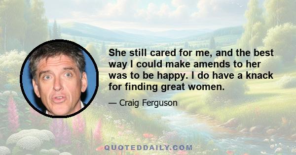 She still cared for me, and the best way I could make amends to her was to be happy. I do have a knack for finding great women.