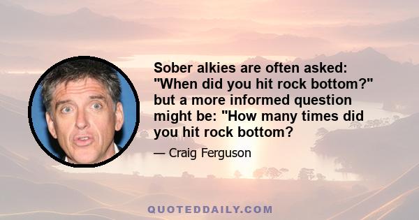 Sober alkies are often asked: When did you hit rock bottom? but a more informed question might be: How many times did you hit rock bottom?