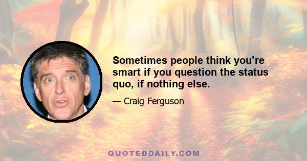 Sometimes people think you’re smart if you question the status quo, if nothing else.