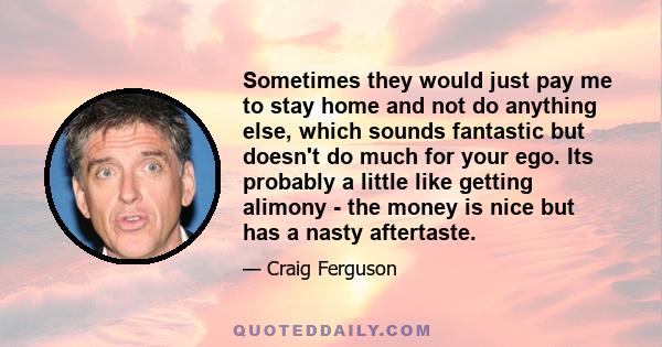 Sometimes they would just pay me to stay home and not do anything else, which sounds fantastic but doesn't do much for your ego. Its probably a little like getting alimony - the money is nice but has a nasty aftertaste.