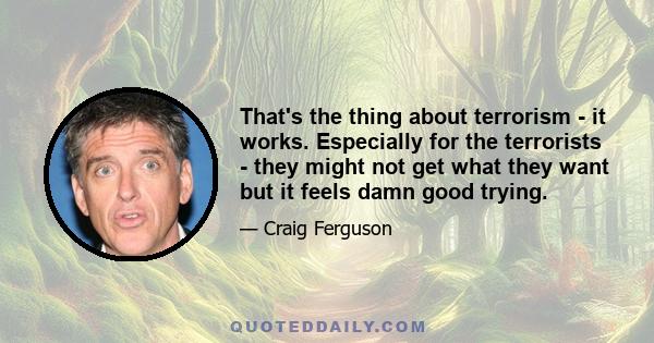 That's the thing about terrorism - it works. Especially for the terrorists - they might not get what they want but it feels damn good trying.