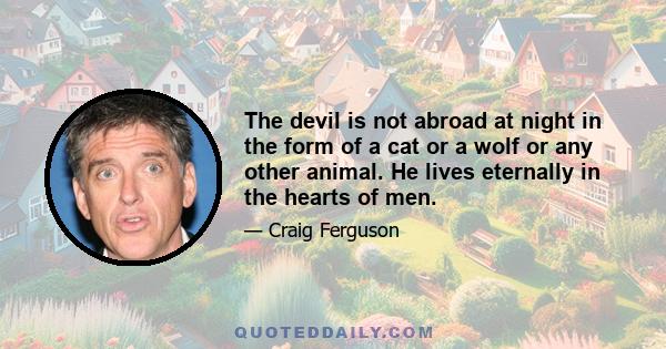 The devil is not abroad at night in the form of a cat or a wolf or any other animal. He lives eternally in the hearts of men.