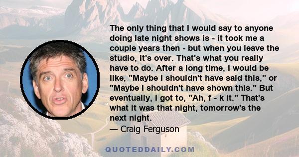 The only thing that I would say to anyone doing late night shows is - it took me a couple years then - but when you leave the studio, it's over. That's what you really have to do. After a long time, I would be like,