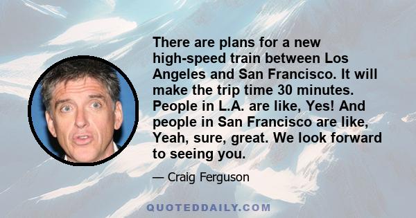 There are plans for a new high-speed train between Los Angeles and San Francisco. It will make the trip time 30 minutes. People in L.A. are like, Yes! And people in San Francisco are like, Yeah, sure, great. We look