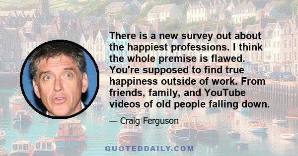 There is a new survey out about the happiest professions. I think the whole premise is flawed. You're supposed to find true happiness outside of work. From friends, family, and YouTube videos of old people falling down.