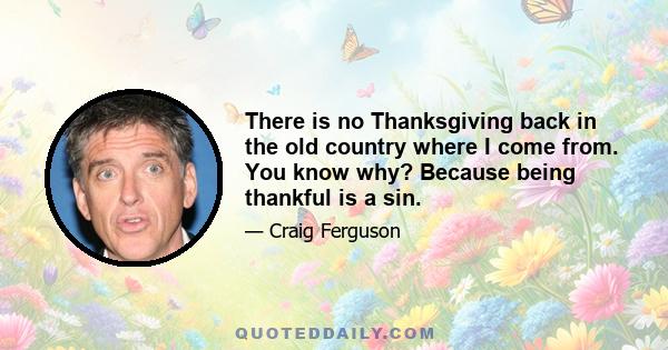 There is no Thanksgiving back in the old country where I come from. You know why? Because being thankful is a sin.