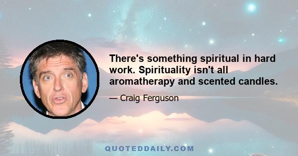 There's something spiritual in hard work. Spirituality isn't all aromatherapy and scented candles.