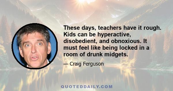 These days, teachers have it rough. Kids can be hyperactive, disobedient, and obnoxious. It must feel like being locked in a room of drunk midgets.