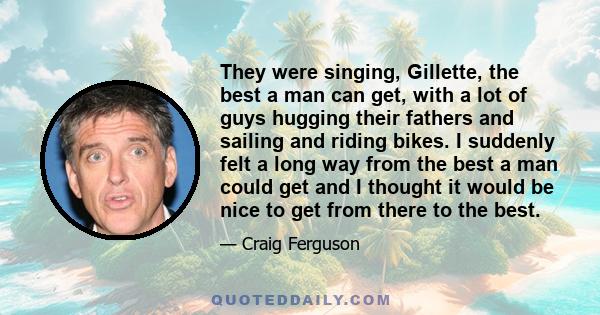 They were singing, Gillette, the best a man can get, with a lot of guys hugging their fathers and sailing and riding bikes. I suddenly felt a long way from the best a man could get and I thought it would be nice to get