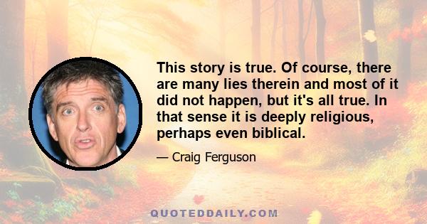 This story is true. Of course, there are many lies therein and most of it did not happen, but it's all true. In that sense it is deeply religious, perhaps even biblical.