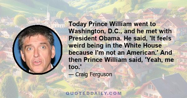 Today Prince William went to Washington, D.C., and he met with President Obama. He said, 'It feels weird being in the White House because I'm not an American.' And then Prince William said, 'Yeah, me too.'