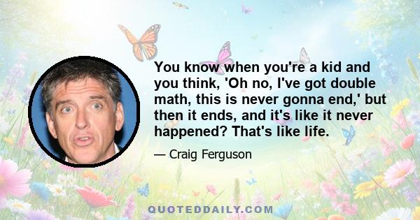 You know when you're a kid and you think, 'Oh no, I've got double math, this is never gonna end,' but then it ends, and it's like it never happened? That's like life.