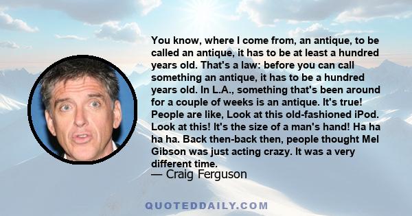 You know, where I come from, an antique, to be called an antique, it has to be at least a hundred years old. That's a law: before you can call something an antique, it has to be a hundred years old. In L.A., something