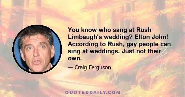 You know who sang at Rush Limbaugh's wedding? Elton John! According to Rush, gay people can sing at weddings. Just not their own.